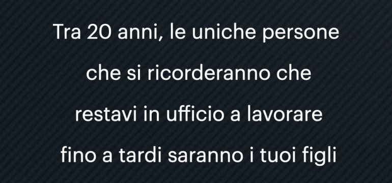 tra 20 anni, le uniche persone che si ricorderanno che restavi in ufficio a lavorare fino a tardi saranno i tuoi figli